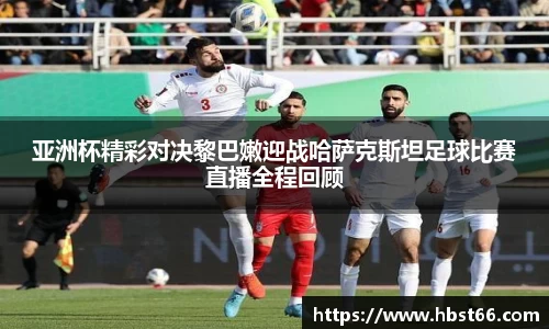 亚洲杯精彩对决黎巴嫩迎战哈萨克斯坦足球比赛直播全程回顾